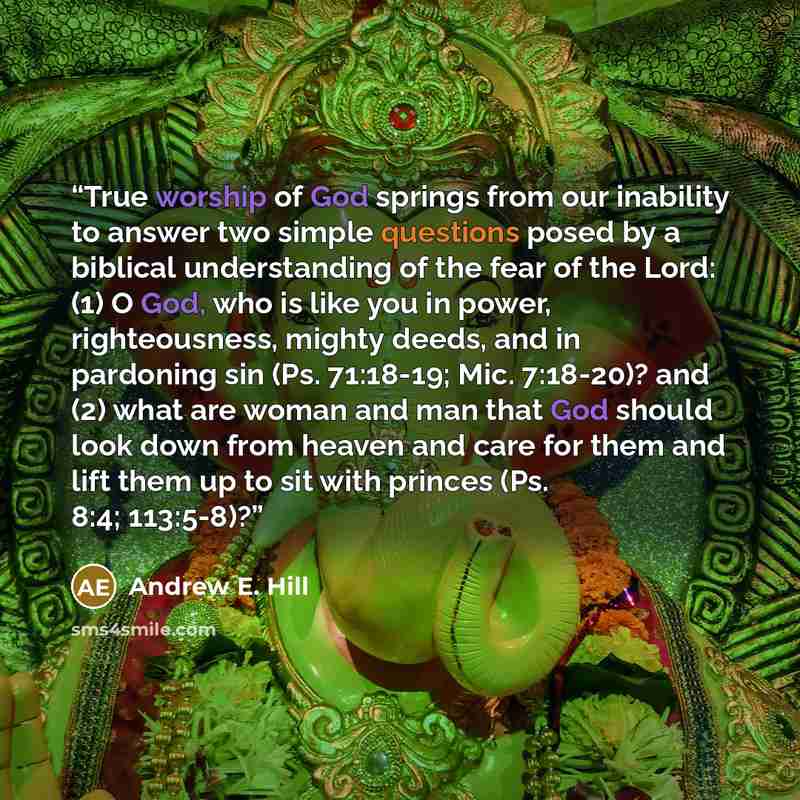 “True worship of God springs from our inability to answer two simple questions posed by a biblical understanding of the fear of the Lord: (1) O God, who is like you in power, righteousness, mighty deeds, and in pardoning sin (Ps. 71:18-19; Mic. 7:18-20)? and (2) what are woman and man that God…” quote by Andrew E. Hill