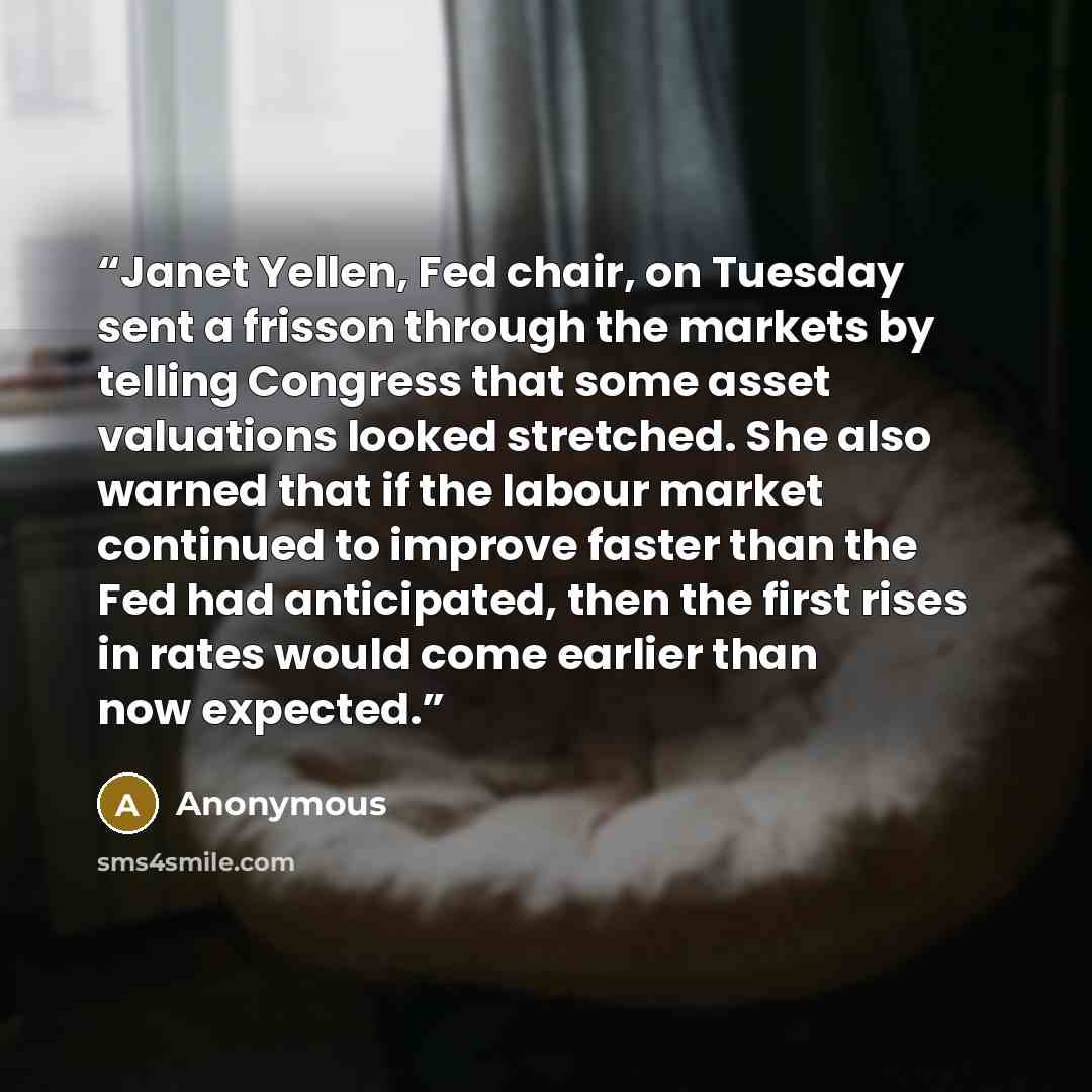 “Janet Yellen, Fed chair, on Tuesday sent a frisson through the markets by telling Congress that some asset valuations looked stretched. She also warned that if the labour market continued to improve faster than the Fed had anticipated, then the first rises in rates would come earlier than now…” quote by Anonymous
