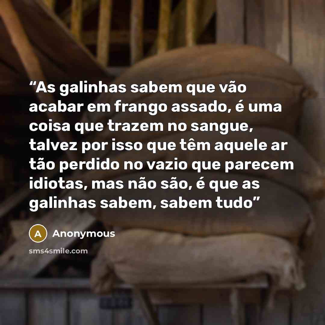 “As galinhas sabem que vão acabar em frango assado, é uma coisa que trazem no sangue, talvez por isso que têm aquele ar tão perdido no vazio que parecem idiotas, mas não são, é que as galinhas sabem, sabem tudo” quote by Anonymous