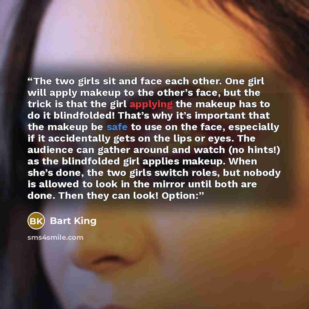 “The two girls sit and face each other. One girl will apply makeup to the other’s face, but the trick is that the girl applying the makeup has to do it blindfolded! That’s why it’s important that the makeup be safe to use on the face, especially if it accidentally gets on the lips or eyes. The…” quote by Bart King