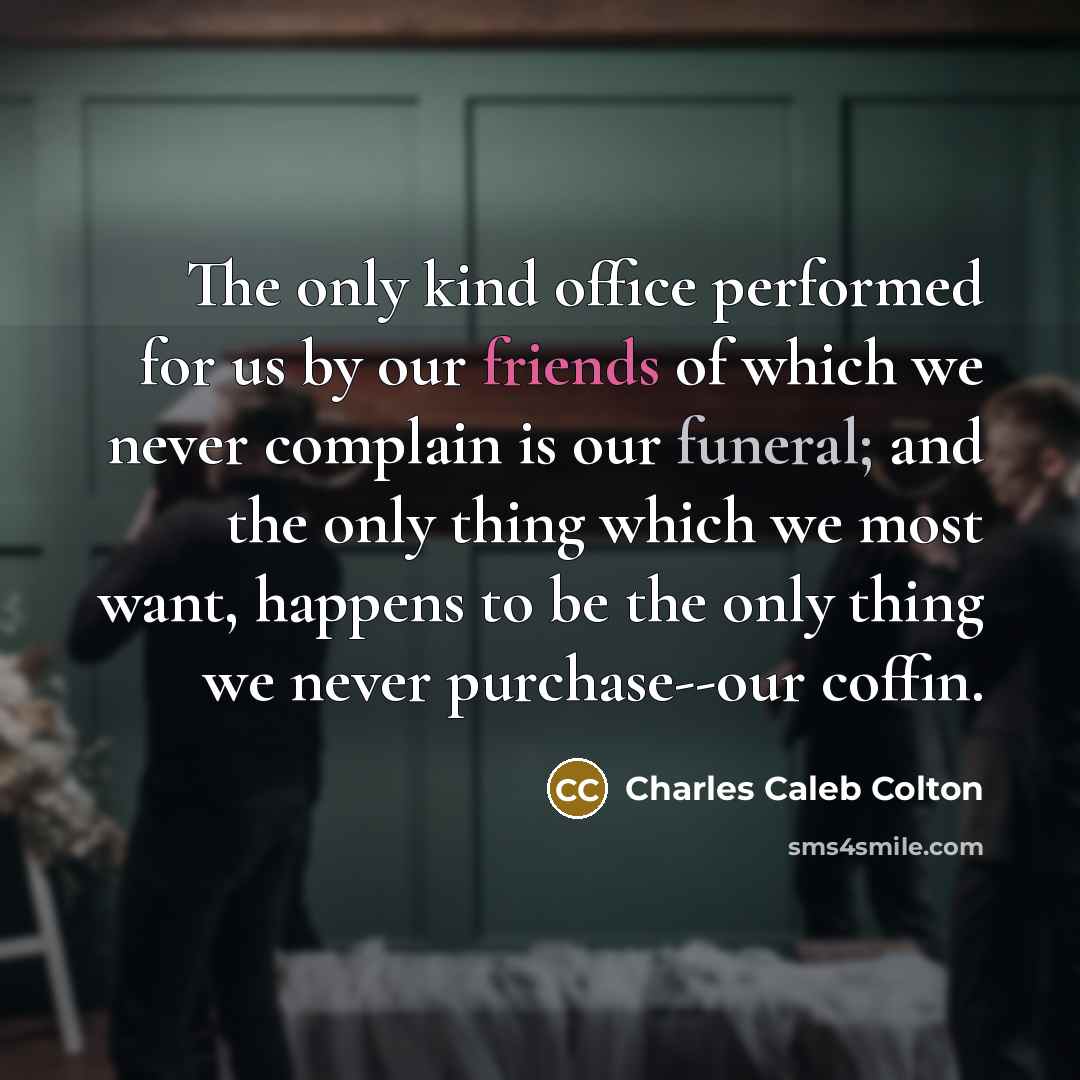 “The only kind office performed for us by our friends of which we never complain is our funeral; and the only thing which we most want, happens to be the only thing we never purchase--our coffin.” quote by Charles Caleb Colton