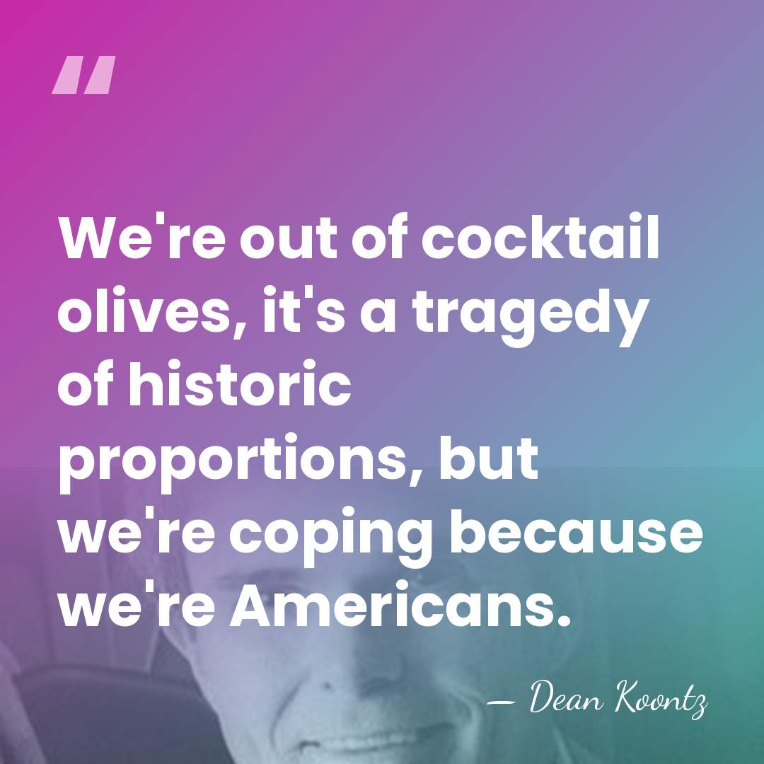 We're out of cocktail olives, it's a tragedy of historic proportions, but&hellip; - Dean Koontz