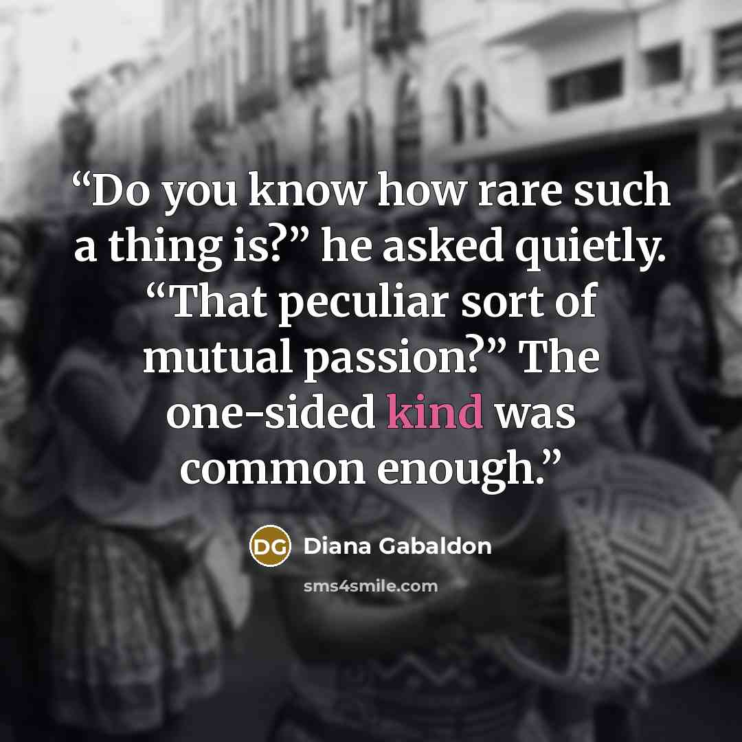 “Do you know how rare such a thing is?” he asked quietly. “That peculiar sort of mutual passion?” The one-sided kind was common enough.” quote by Diana Gabaldon