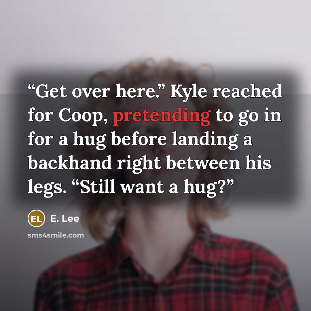 “Get over here.” Kyle reached for Coop, pretending to go in for a hug before landing a backhand right between his legs. “Still want a hug?” quote by E. Lee