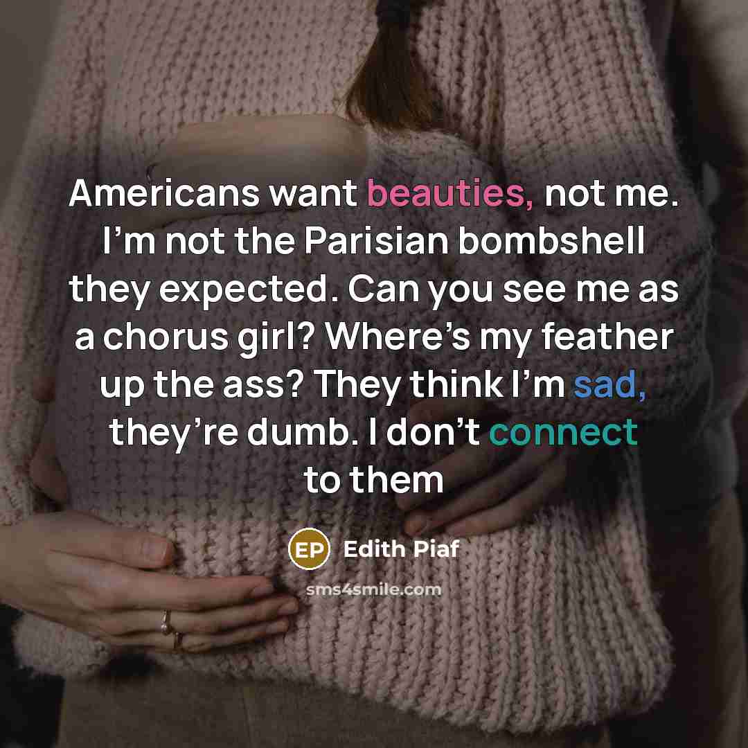 “Americans want beauties, not me. I’m not the Parisian bombshell they expected. Can you see me as a chorus girl? Where’s my feather up the ass? They think I’m sad, they’re dumb. I don’t connect to them” quote by Edith Piaf