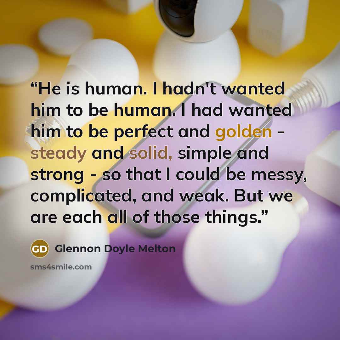 “He is human. I hadn't wanted him to be human. I had wanted him to be perfect and golden - steady and solid, simple and strong - so that I could be messy, complicated, and weak. But we are each all of those things.” quote by Glennon Doyle Melton