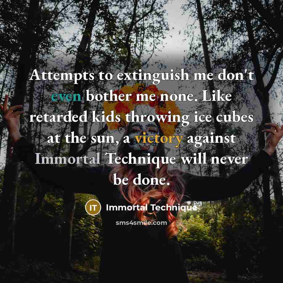 “Attempts to extinguish me don't even bother me none. Like retarded kids throwing ice cubes at the sun, a victory against Immortal Technique will never be done.” quote by Immortal Technique