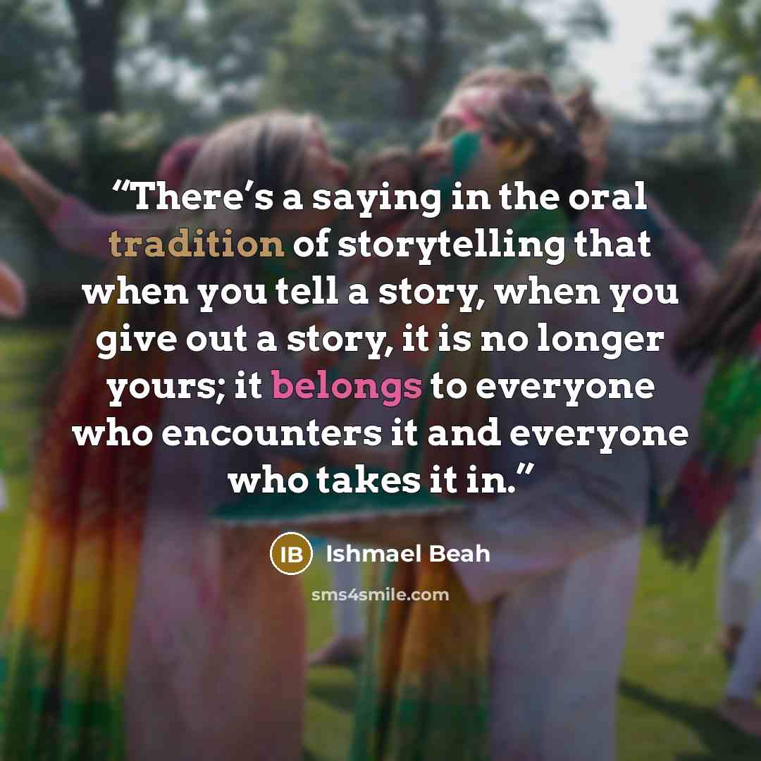 “There’s a saying in the oral tradition of storytelling that when you tell a story, when you give out a story, it is no longer yours; it belongs to everyone who encounters it and everyone who takes it in.” quote by Ishmael Beah
