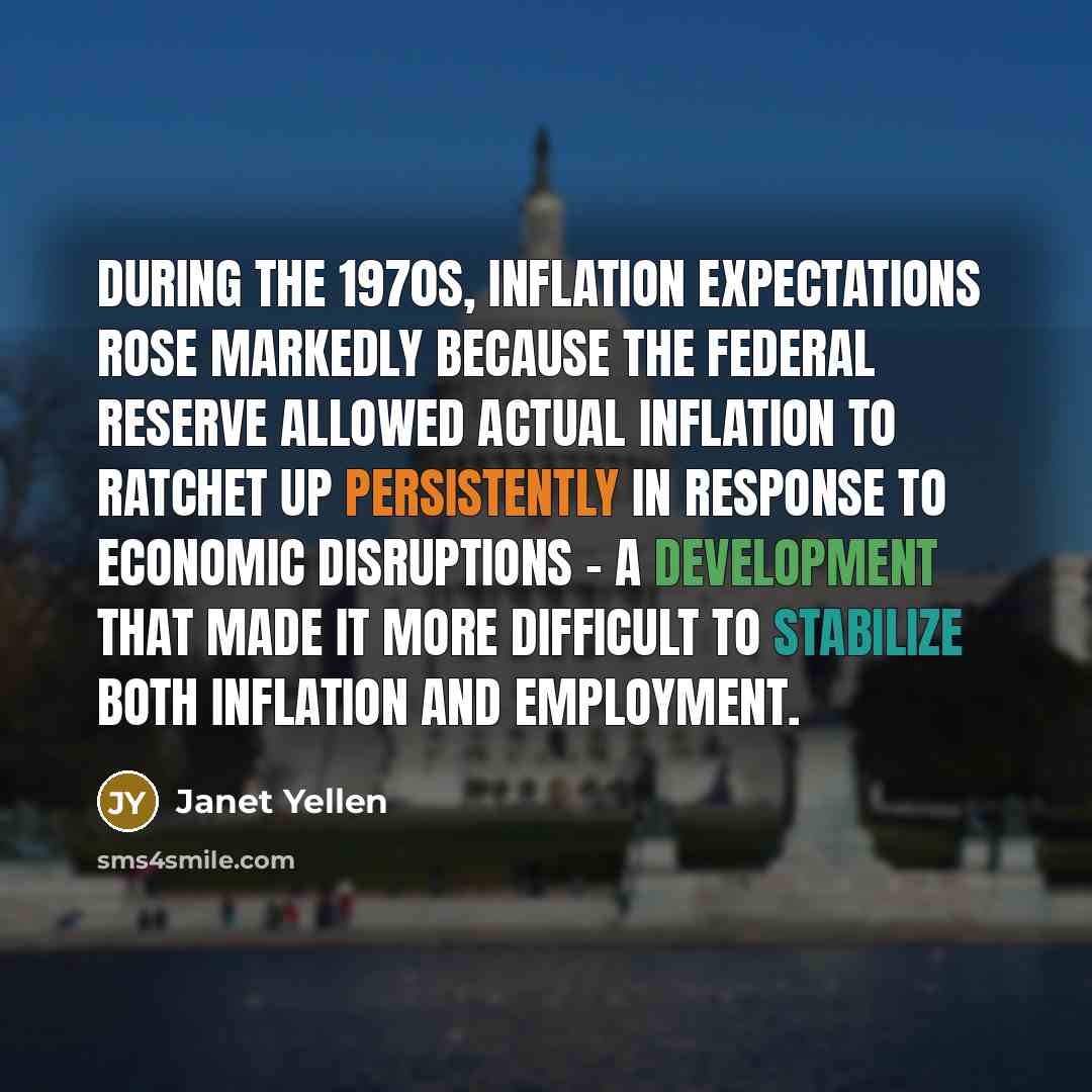 “During the 1970s, inflation expectations rose markedly because the Federal Reserve allowed actual inflation to ratchet up persistently in response to economic disruptions - a development that made it more difficult to stabilize both inflation and employment.” quote by Janet Yellen