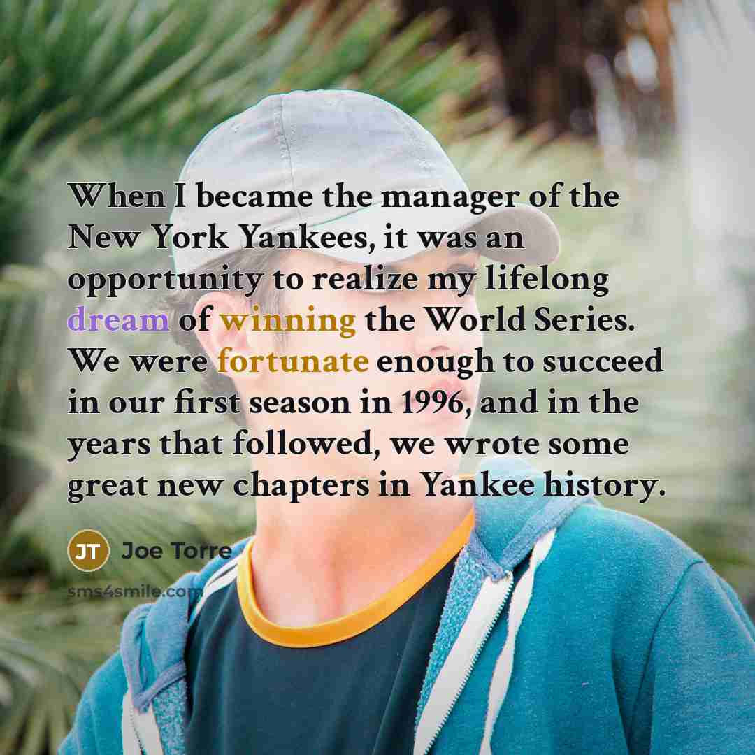 “When I became the manager of the New York Yankees, it was an opportunity to realize my lifelong dream of winning the World Series. We were fortunate enough to succeed in our first season in 1996, and in the years that followed, we wrote some great new chapters in Yankee history.” quote by Joe Torre