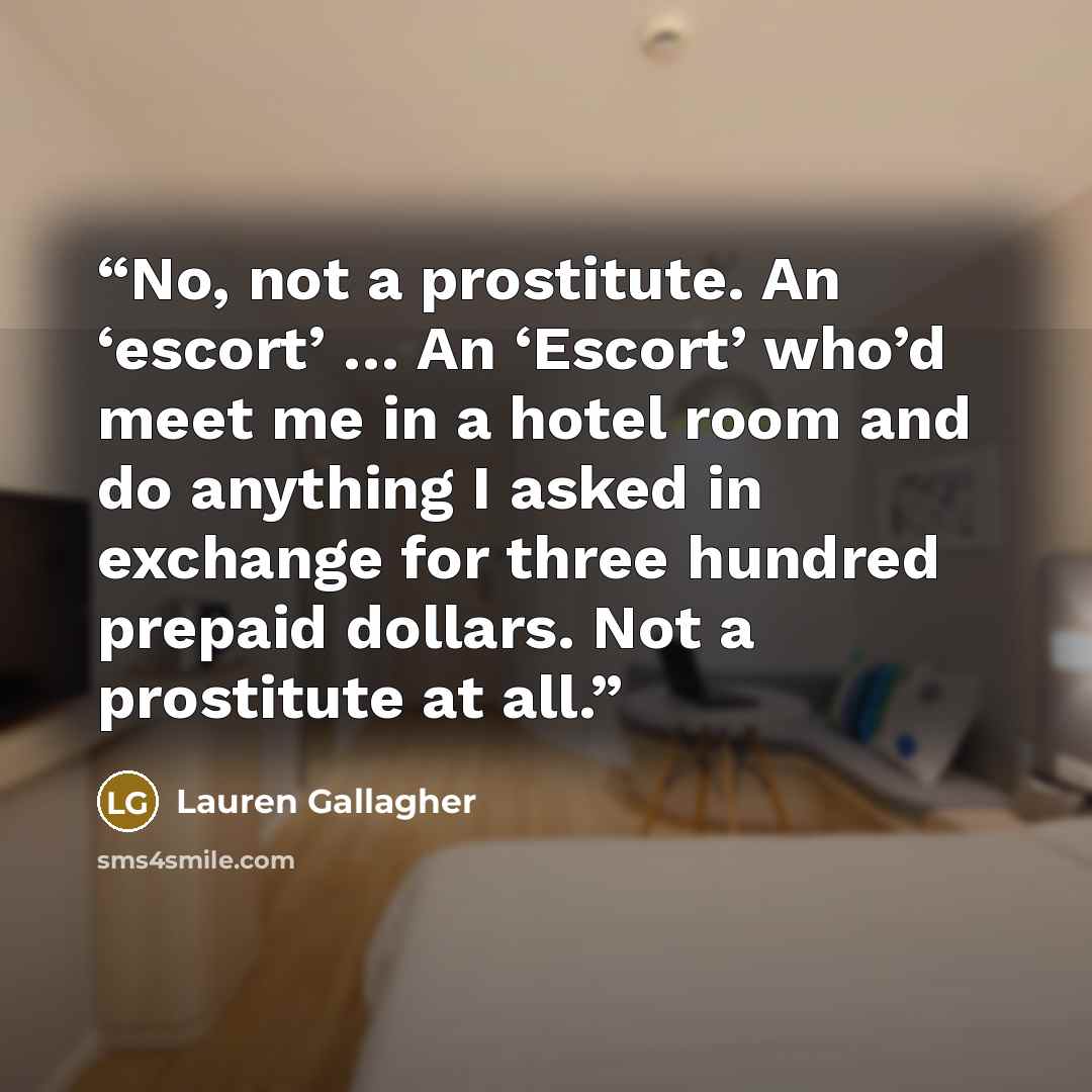 “No, not a prostitute. An ‘escort’ … An ‘Escort’ who’d meet me in a hotel room and do anything I asked in exchange for three hundred prepaid dollars. Not a prostitute at all.” quote by Lauren Gallagher