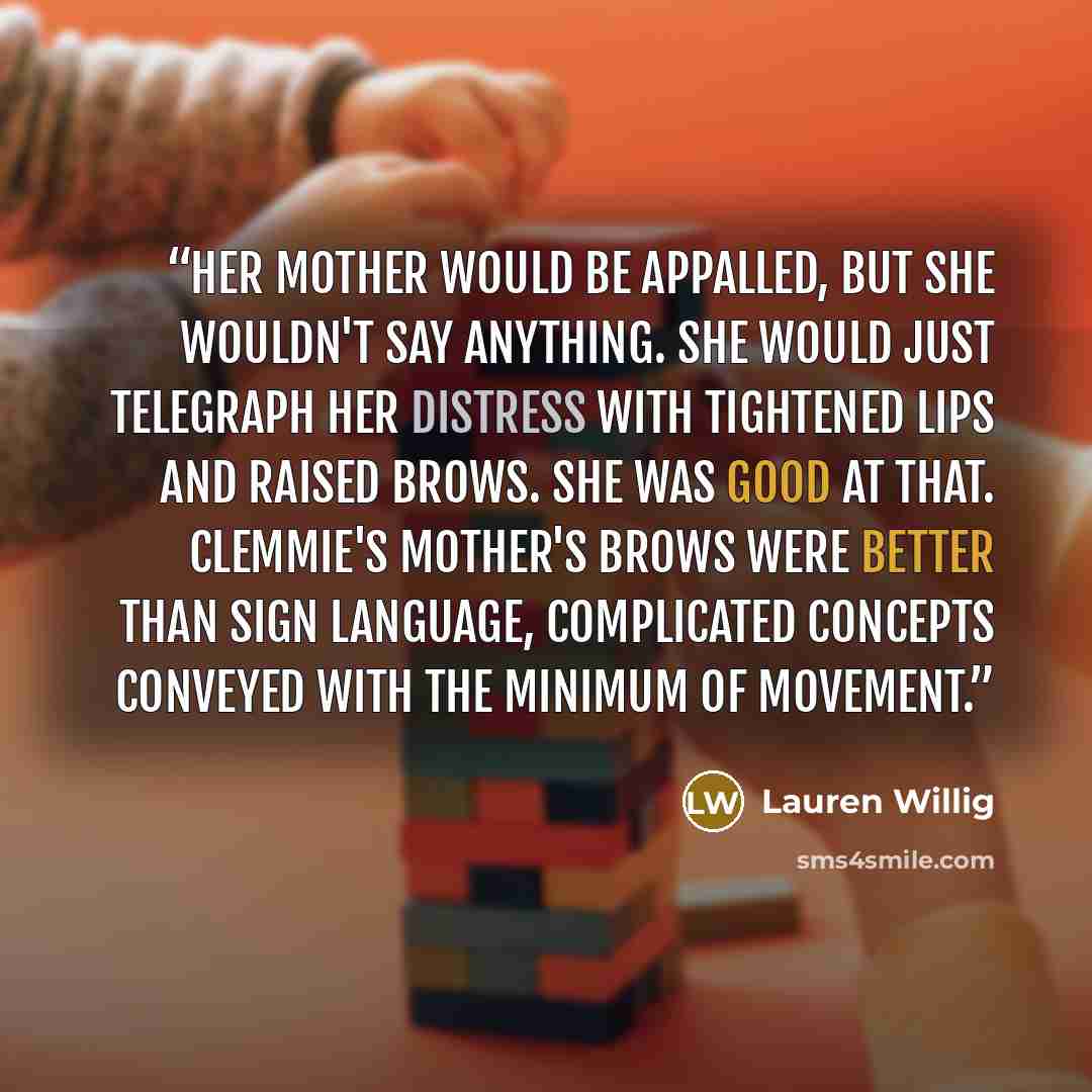 “Her mother would be appalled, but she wouldn't say anything. She would just telegraph her distress with tightened lips and raised brows. She was good at that. Clemmie's mother's brows were better than sign language, complicated concepts conveyed with the minimum of movement.” quote by Lauren Willig