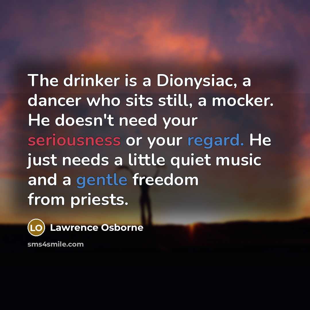 “The drinker is a Dionysiac, a dancer who sits still, a mocker. He doesn't need your seriousness or your regard. He just needs a little quiet music and a gentle freedom from priests.” quote by Lawrence Osborne