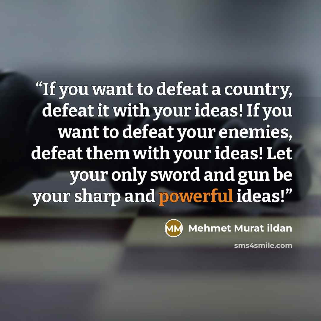 “If you want to defeat a country, defeat it with your ideas! If you want to defeat your enemies, defeat them with your ideas! Let your only sword and gun be your sharp and powerful ideas!” quote by Mehmet Murat ildan