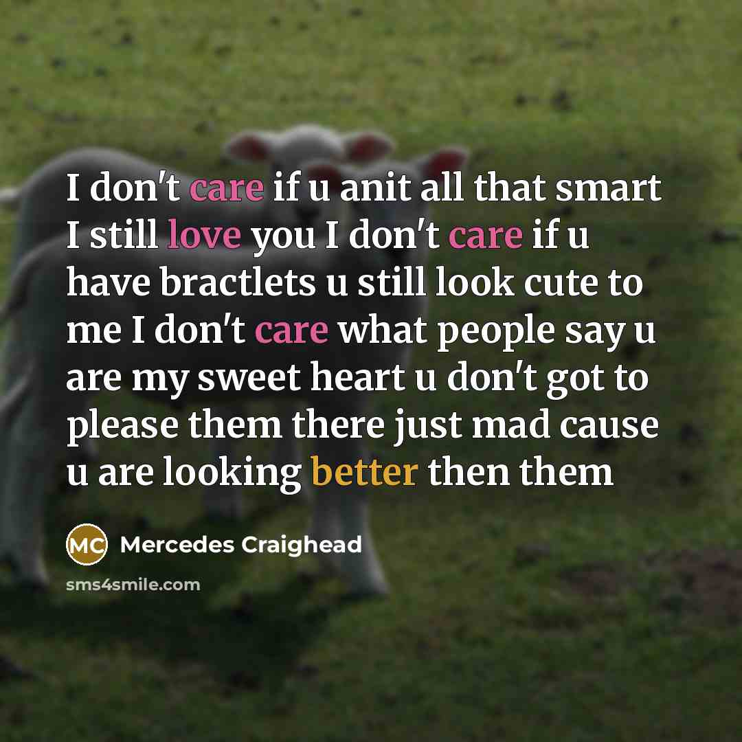 “I don't care if u anit all that smart I still love you I don't care if u have bractlets u still look cute to me I don't care what people say u are my sweet heart u don't got to please them there just mad cause u are looking better then them” quote by Mercedes Craighead