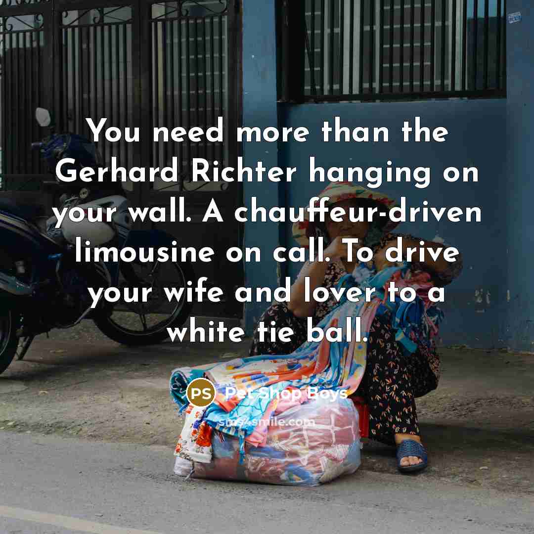 “You need more than the Gerhard Richter hanging on your wall. A chauffeur-driven limousine on call. To drive your wife and lover to a white tie ball.” quote by Pet Shop Boys