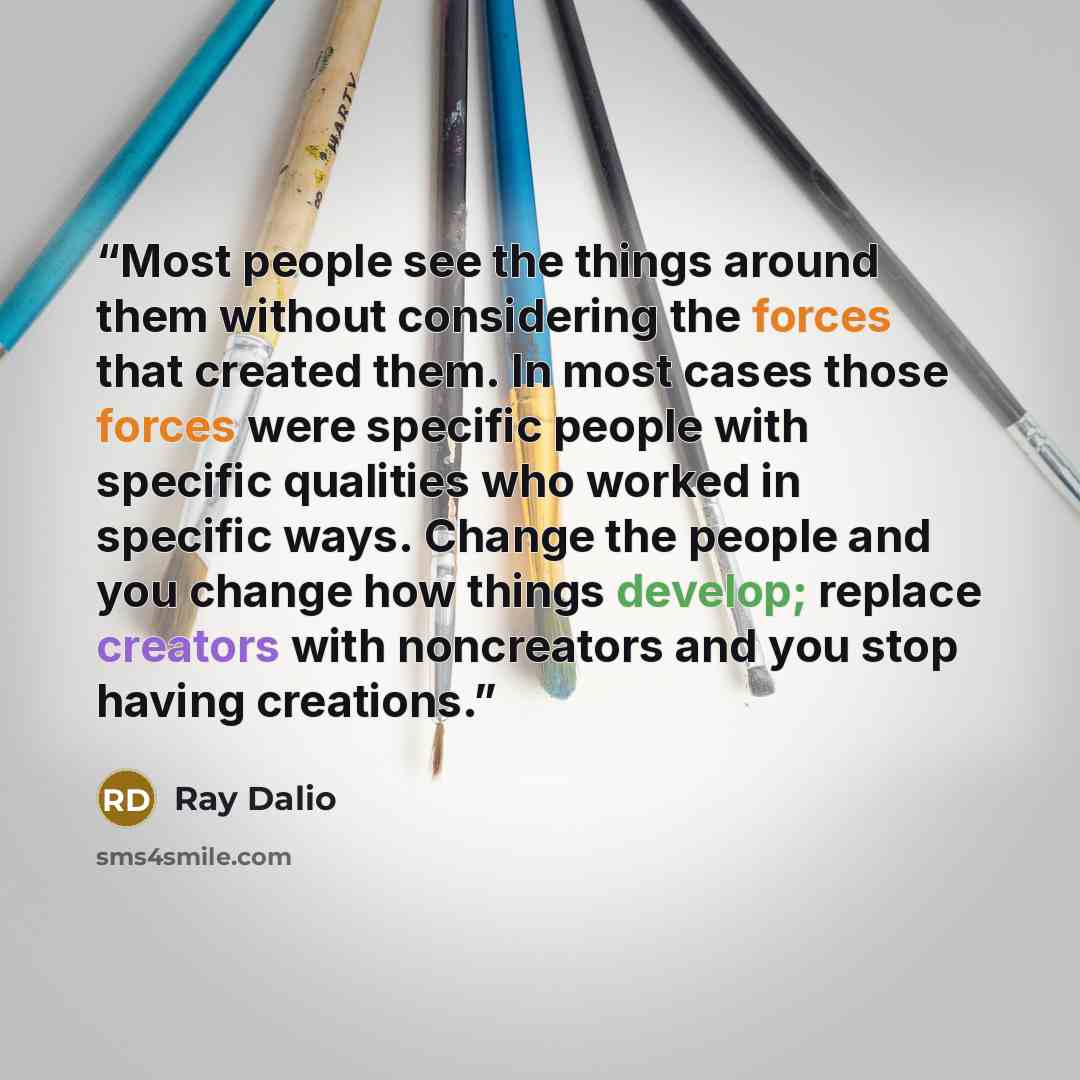 “Most people see the things around them without considering the forces that created them. In most cases those forces were specific people with specific qualities who worked in specific ways. Change the people and you change how things develop; replace creators with noncreators and you stop having…” quote by Ray Dalio