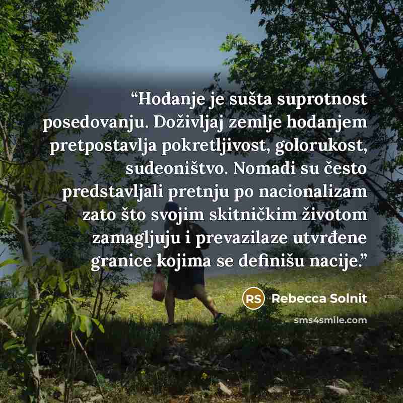 “Hodanje je sušta suprotnost posedovanju. Doživljaj zemlje hodanjem pretpostavlja pokretljivost, golorukost, sudeoništvo. Nomadi su često predstavljali pretnju po nacionalizam zato što svojim skitničkim životom zamagljuju i prevazilaze utvrđene granice kojima se definišu nacije.” quote by Rebecca Solnit