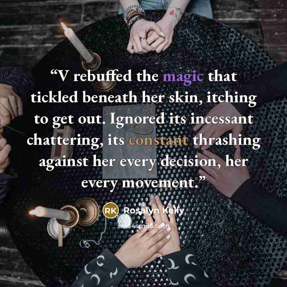 “V rebuffed the magic that tickled beneath her skin, itching to get out. Ignored its incessant chattering, its constant thrashing against her every decision, her every movement.” quote by Rosalyn Kelly