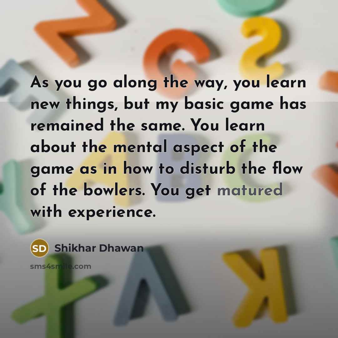 “As you go along the way, you learn new things, but my basic game has remained the same. You learn about the mental aspect of the game as in how to disturb the flow of the bowlers. You get matured with experience.” quote by Shikhar Dhawan