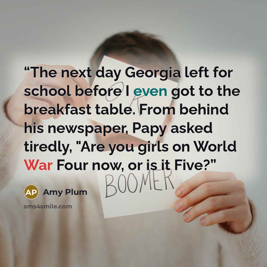 “The next day Georgia left for school before I even got to the breakfast table. From behind his newspaper, Papy asked tiredly, "Are you girls on World War Four now, or is it Five?” quote by Amy Plum