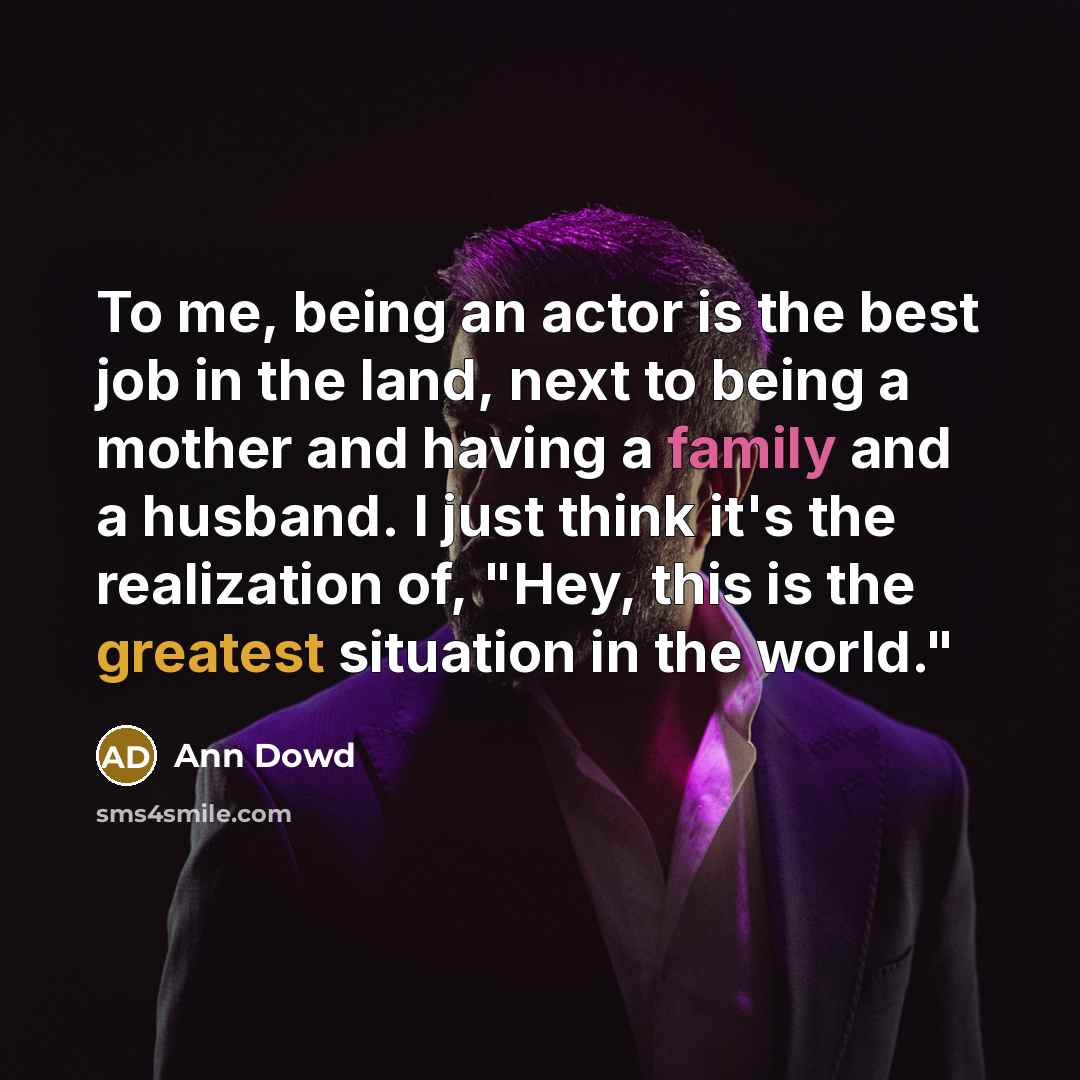 “To me, being an actor is the best job in the land, next to being a mother and having a family and a husband. I just think it's the realization of, "Hey, this is the greatest situation in the world."” quote by Ann Dowd