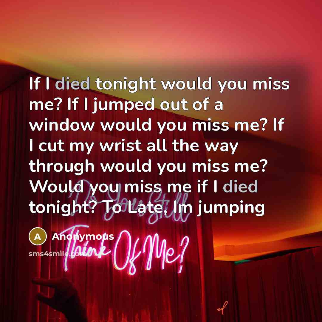 “If I died tonight would you miss me? If I jumped out of a window would you miss me? If I cut my wrist all the way through would you miss me? Would you miss me if I died tonight? To Late, Im jumping” quote by Anonymous