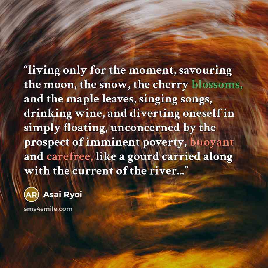 “living only for the moment, savouring the moon, the snow, the cherry blossoms, and the maple leaves, singing songs, drinking wine, and diverting oneself in simply floating, unconcerned by the prospect of imminent poverty, buoyant and carefree, like a gourd carried along with the current of the…” quote by Asai Ryoi