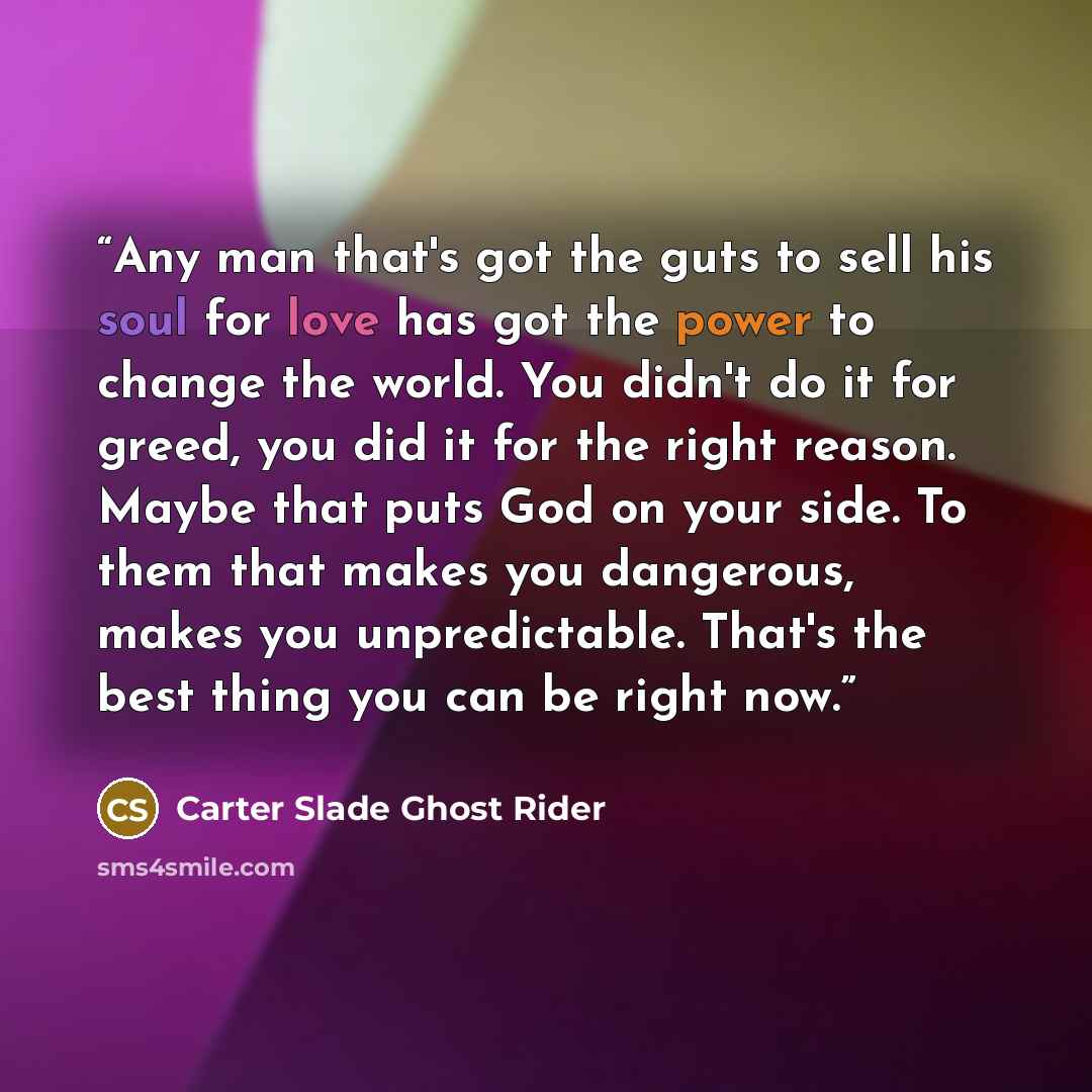 “Any man that's got the guts to sell his soul for love has got the power to change the world. You didn't do it for greed, you did it for the right reason. Maybe that puts God on your side. To them that makes you dangerous, makes you unpredictable. That's the best thing you can be right now.” quote by Carter Slade Ghost Rider