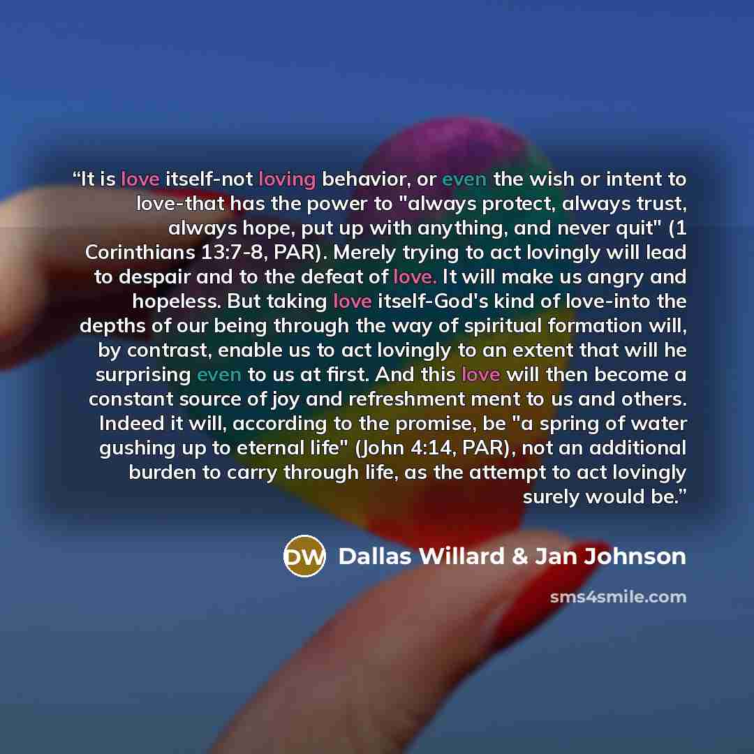 “It is love itself-not loving behavior, or even the wish or intent to love-that has the power to "always protect, always trust, always hope, put up with anything, and never quit" (1 Corinthians 13:7-8, PAR). Merely trying to act lovingly will lead to despair and to the defeat of love. It will make…” quote by Dallas Willard & Jan Johnson