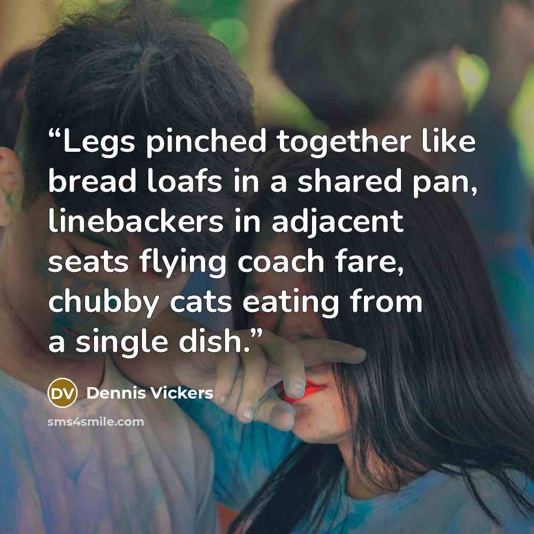 “Legs pinched together like bread loafs in a shared pan, linebackers in adjacent seats flying coach fare, chubby cats eating from a single dish.” quote by Dennis Vickers