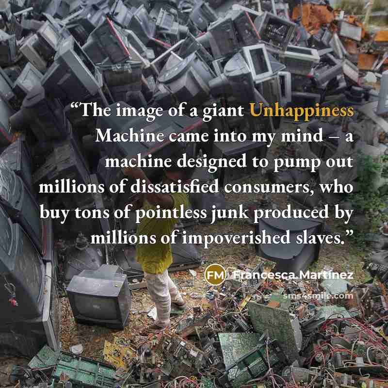 “The image of a giant Unhappiness Machine came into my mind – a machine designed to pump out millions of dissatisfied consumers, who buy tons of pointless junk produced by millions of impoverished slaves.” quote by Francesca Martínez