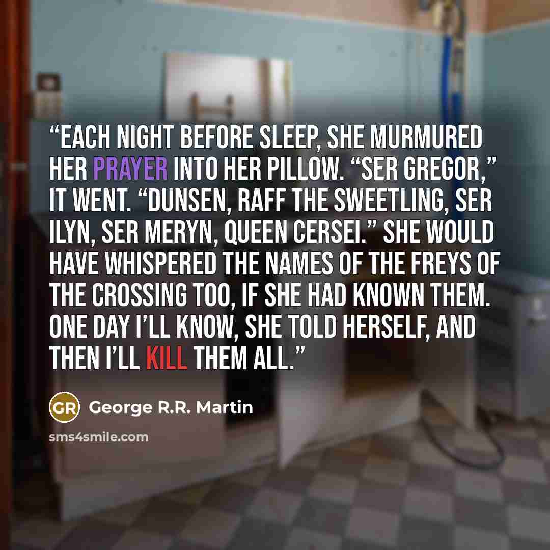 “Each night before sleep, she murmured her prayer into her pillow. “Ser Gregor,” it went. “Dunsen, Raff the Sweetling, Ser Ilyn, Ser Meryn, Queen Cersei.” She would have whispered the names of the Freys of the Crossing too, if she had known them. One day I’ll know, she told herself, and then I’ll…” quote by George R.R. Martin