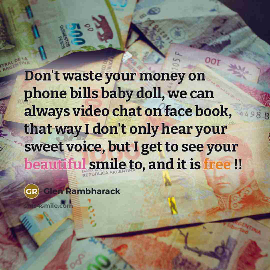 “Don't waste your money on phone bills baby doll, we can always video chat on face book, that way I don't only hear your sweet voice, but I get to see your beautiful smile to, and it is free !!” quote by Glen Rambharack