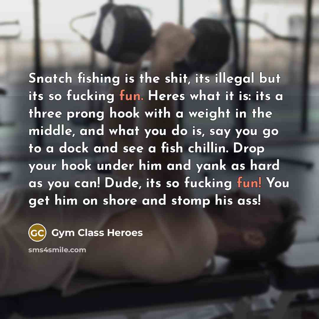 “Snatch fishing is the shit, its illegal but its so fucking fun. Heres what it is: its a three prong hook with a weight in the middle, and what you do is, say you go to a dock and see a fish chillin. Drop your hook under him and yank as hard as you can! Dude, its so fucking fun! You get him on…” quote by Gym Class Heroes