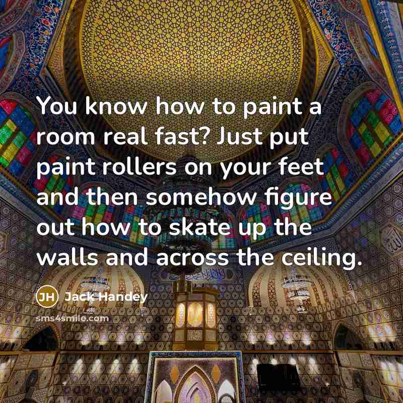 “You know how to paint a room real fast? Just put paint rollers on your feet and then somehow figure out how to skate up the walls and across the ceiling.” quote by Jack Handey
