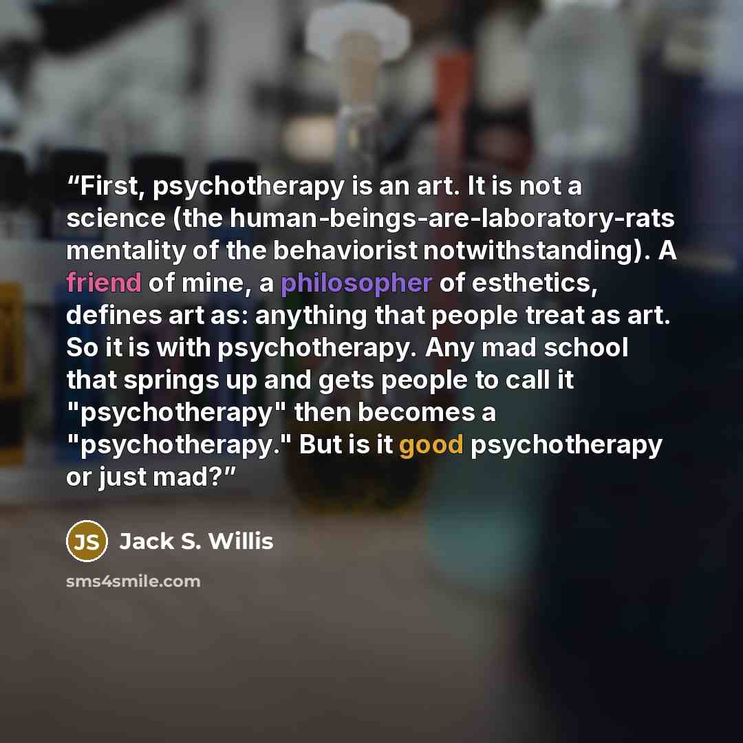 “First, psychotherapy is an art. It is not a science (the human-beings-are-laboratory-rats mentality of the behaviorist notwithstanding). A friend of mine, a philosopher of esthetics, defines art as: anything that people treat as art. So it is with psychotherapy. Any mad school that springs up and…” quote by Jack S. Willis