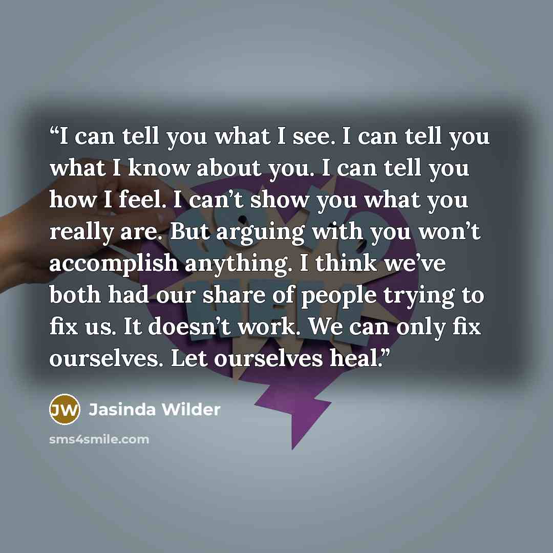 “I can tell you what I see. I can tell you what I know about you. I can tell you how I feel. I can’t show you what you really are. But arguing with you won’t accomplish anything. I think we’ve both had our share of people trying to fix us. It doesn’t work. We can only fix ourselves. Let ourselves…” quote by Jasinda Wilder