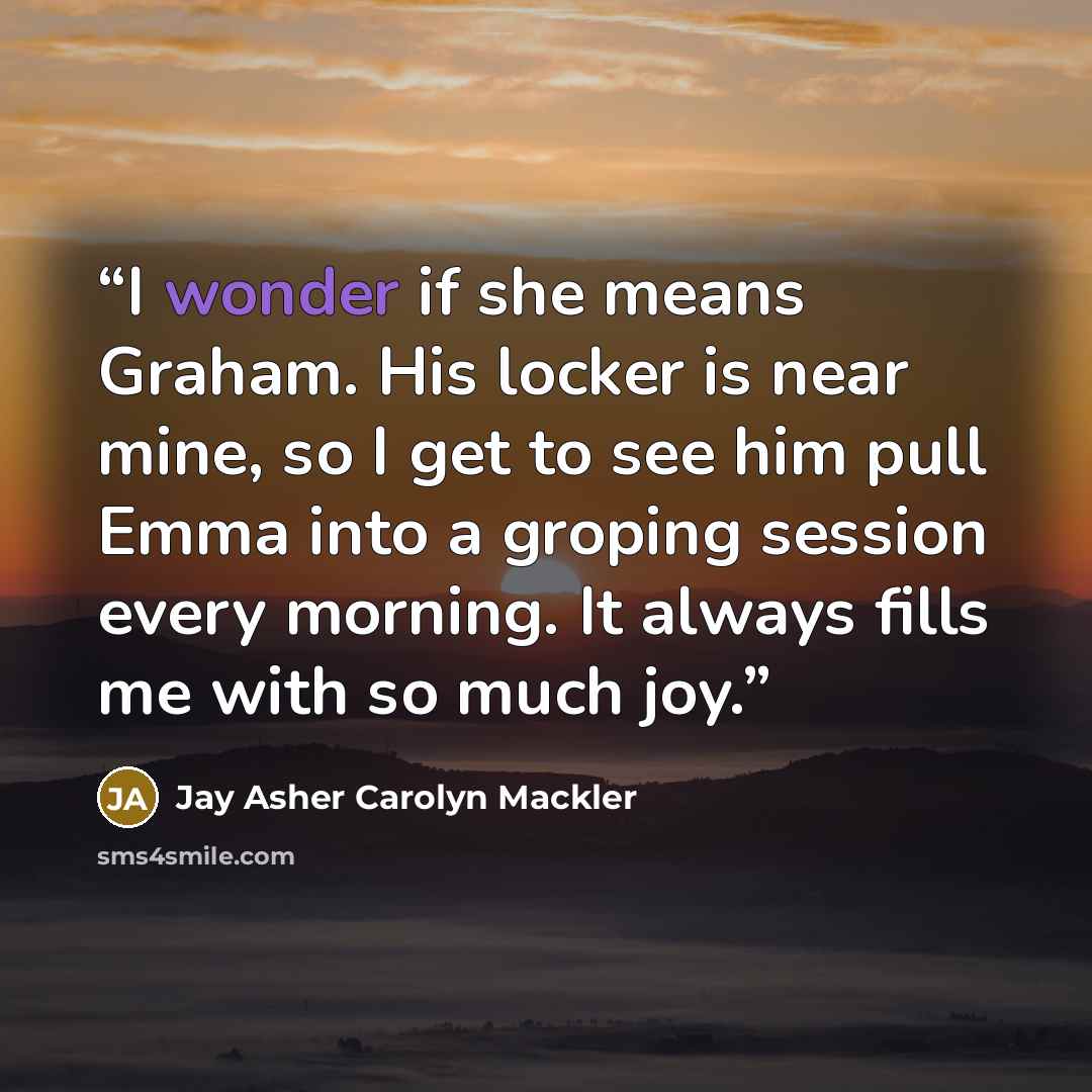 “I wonder if she means Graham. His locker is near mine, so I get to see him pull Emma into a groping session every morning. It always fills me with so much joy.” quote by Jay Asher Carolyn Mackler