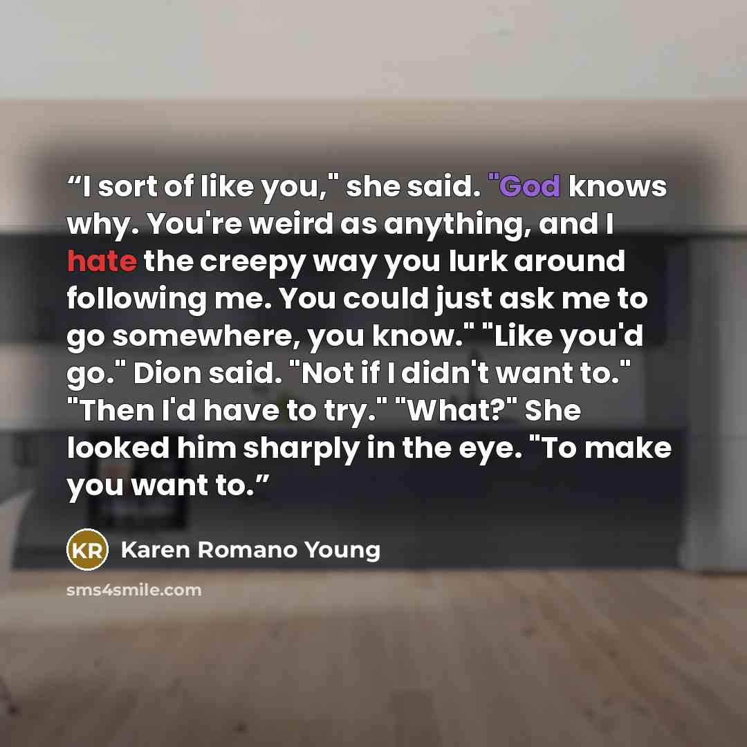 “I sort of like you," she said. "God knows why. You're weird as anything, and I hate the creepy way you lurk around following me. You could just ask me to go somewhere, you know." "Like you'd go." Dion said. "Not if I didn't want to." "Then I'd have to try." "What?" She looked him sharply in the…” quote by Karen Romano Young