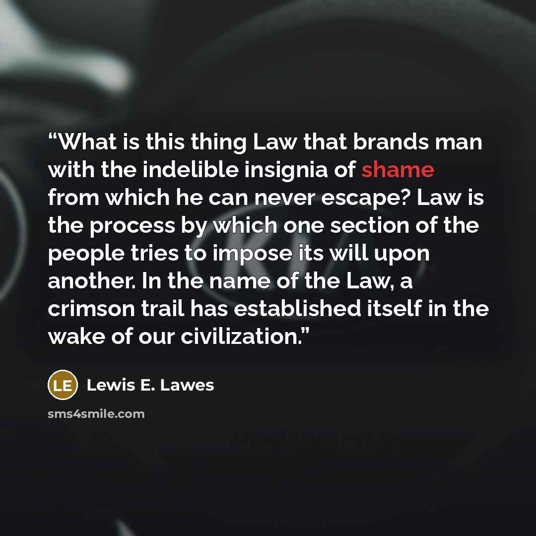 “What is this thing Law that brands man with the indelible insignia of shame from which he can never escape? Law is the process by which one section of the people tries to impose its will upon another. In the name of the Law, a crimson trail has established itself in the wake of our civilization.” quote by Lewis E. Lawes