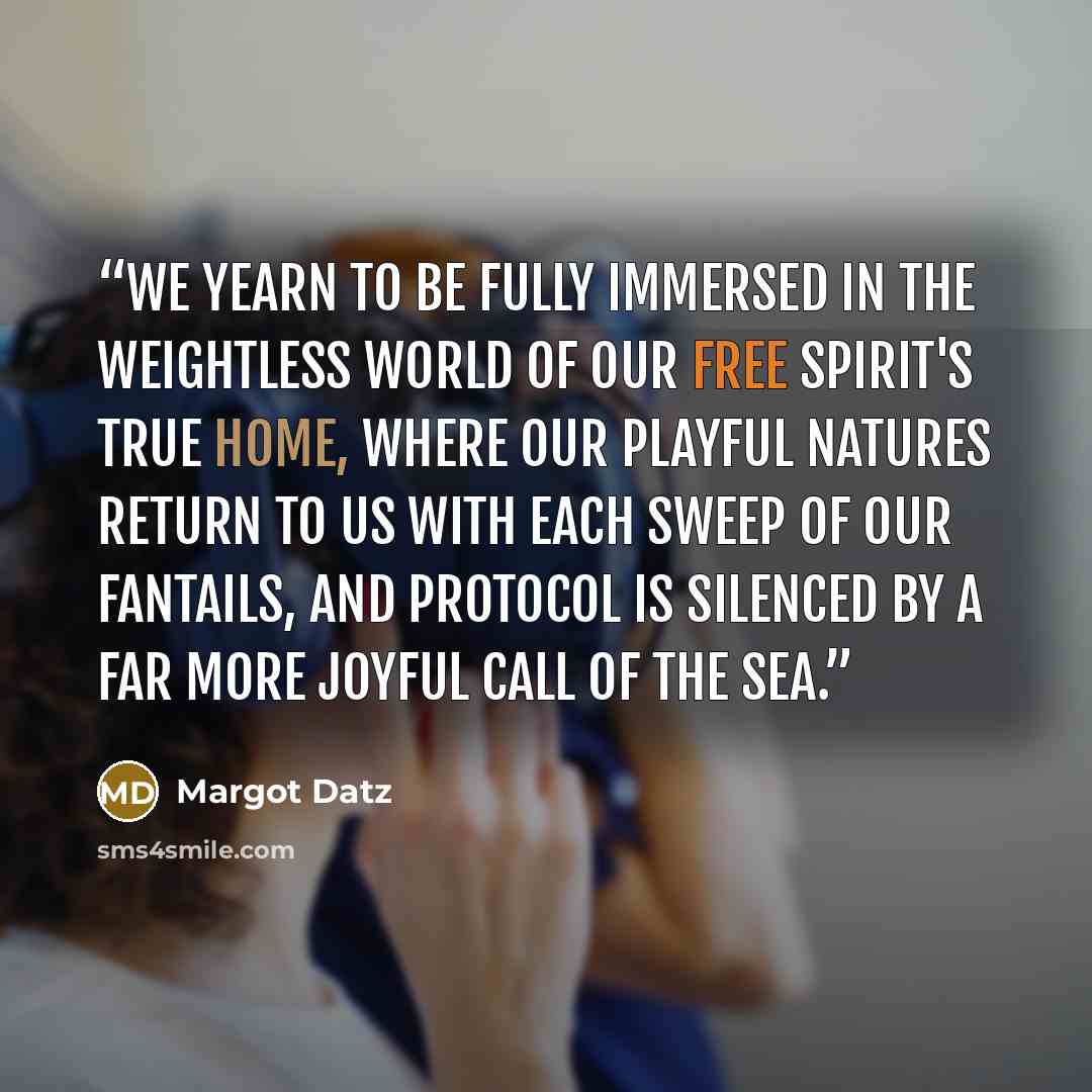 “We yearn to be fully immersed in the weightless world of our free spirit's true home, where our playful natures return to us with each sweep of our fantails, and protocol is silenced by a far more joyful call of the sea.” quote by Margot Datz