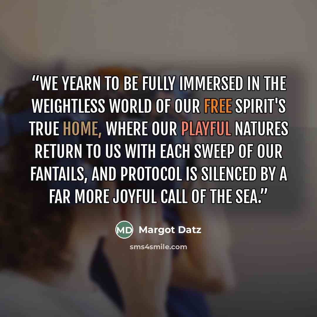 “We yearn to be fully immersed in the weightless world of our free spirit's true home, where our playful natures return to us with each sweep of our fantails, and protocol is silenced by a far more joyful call of the sea.” quote by Margot Datz