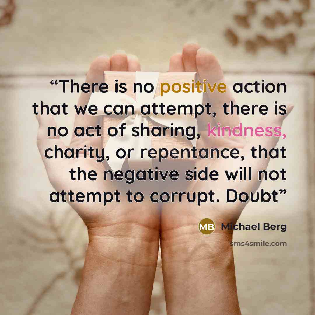 “There is no positive action that we can attempt, there is no act of sharing, kindness, charity, or repentance, that the negative side will not attempt to corrupt. Doubt” quote by Michael Berg