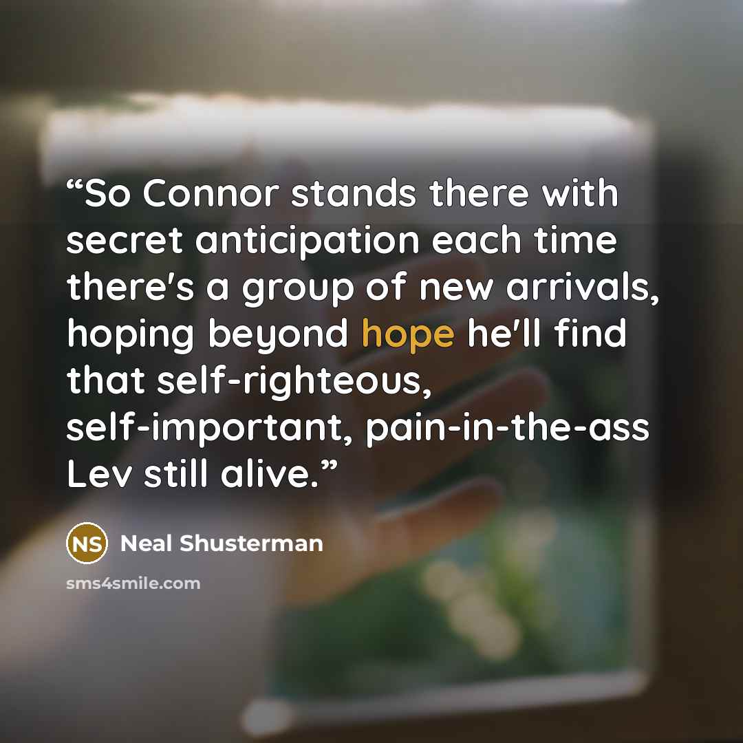 “So Connor stands there with secret anticipation each time there's a group of new arrivals, hoping beyond hope he'll find that self-righteous, self-important, pain-in-the-ass Lev still alive.” quote by Neal Shusterman