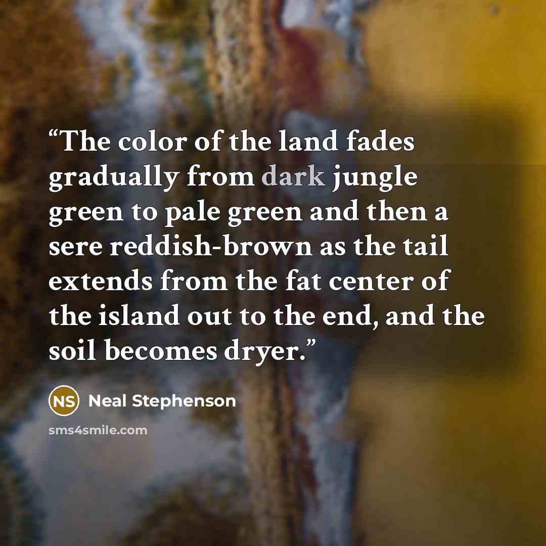 “The color of the land fades gradually from dark jungle green to pale green and then a sere reddish-brown as the tail extends from the fat center of the island out to the end, and the soil becomes dryer.” quote by Neal Stephenson