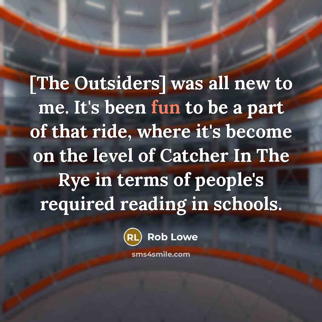 “[The Outsiders] was all new to me. It's been fun to be a part of that ride, where it's become on the level of Catcher In The Rye in terms of people's required reading in schools.” quote by Rob Lowe