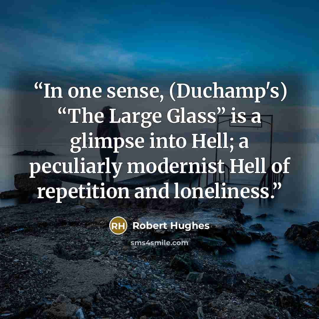 “In one sense, (Duchamp's) “The Large Glass” is a glimpse into Hell; a peculiarly modernist Hell of repetition and loneliness.” quote by Robert Hughes