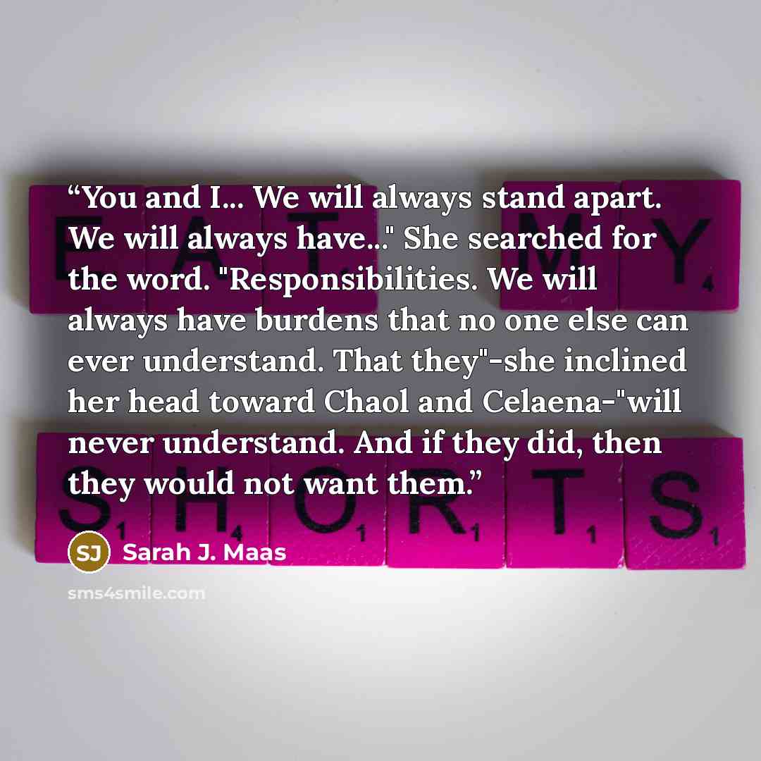 “You and I... We will always stand apart. We will always have..." She searched for the word. "Responsibilities. We will always have burdens that no one else can ever understand. That they"-she inclined her head toward Chaol and Celaena-"will never understand. And if they did, then they would not…” quote by Sarah J. Maas