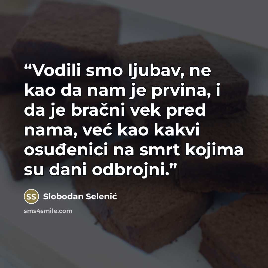 “Vodili smo ljubav, ne kao da nam je prvina, i da je bračni vek pred nama, već kao kakvi osuđenici na smrt kojima su dani odbrojni.” quote by Slobodan Selenić